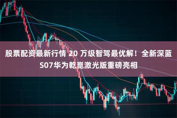 股票配资最新行情 20 万级智驾最优解!全新深蓝S07华为乾崑激光版重磅亮相