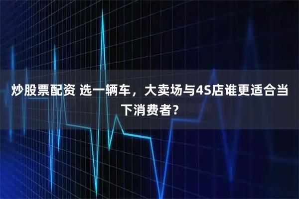 炒股票配资 选一辆车，大卖场与4S店谁更适合当下消费者？