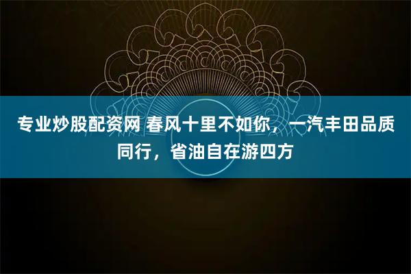 专业炒股配资网 春风十里不如你，一汽丰田品质同行，省油自在游四方
