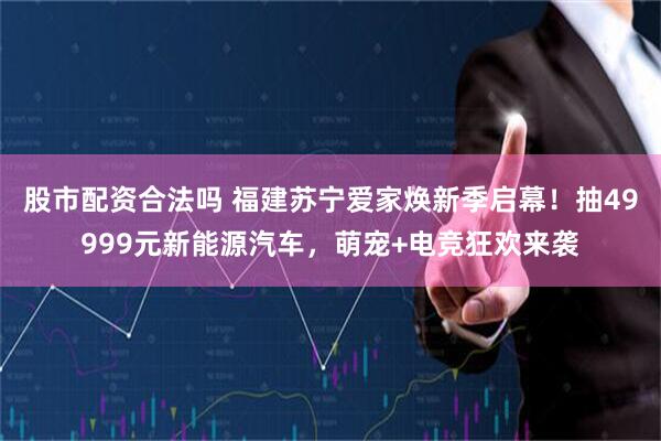 股市配资合法吗 福建苏宁爱家焕新季启幕！抽49999元新能源汽车，萌宠+电竞狂欢来袭