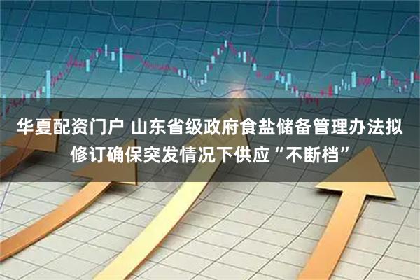 华夏配资门户 山东省级政府食盐储备管理办法拟修订确保突发情况下供应“不断档”