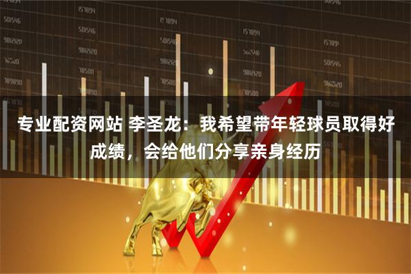 专业配资网站 李圣龙：我希望带年轻球员取得好成绩，会给他们分享亲身经历