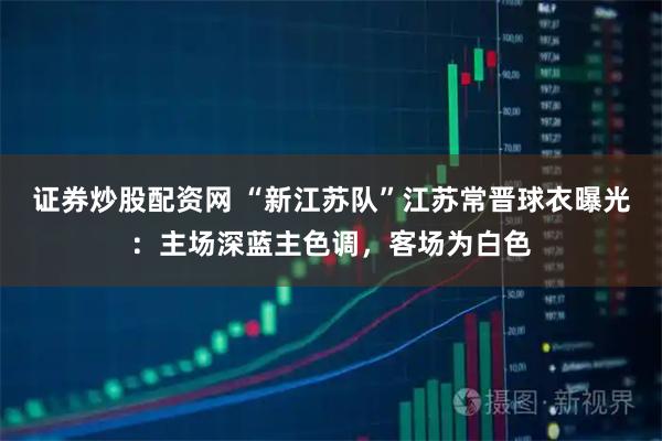 证券炒股配资网 “新江苏队”江苏常晋球衣曝光：主场深蓝主色调，客场为白色