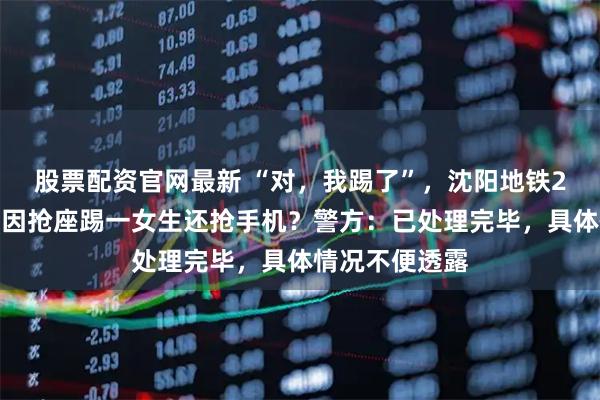 股票配资官网最新 “对，我踢了”，沈阳地铁2号线两位老人因抢座踢一女生还抢手机？警方：已处理完毕，具体情况不便透露