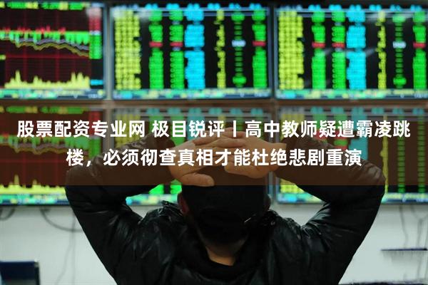 股票配资专业网 极目锐评丨高中教师疑遭霸凌跳楼，必须彻查真相才能杜绝悲剧重演