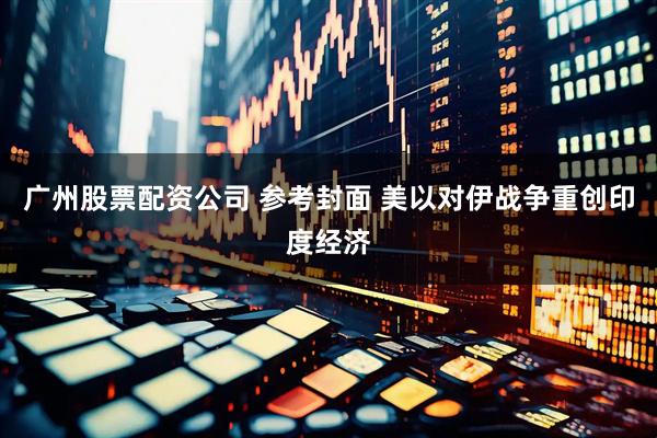 广州股票配资公司 参考封面 美以对伊战争重创印度经济