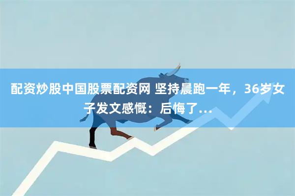 配资炒股中国股票配资网 坚持晨跑一年，36岁女子发文感慨：后悔了…
