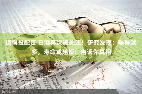 值得投配资 白酒再次被关注！研究发现：喝得越多，寿命或越短：告诉你真相