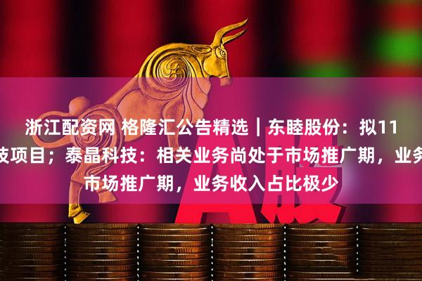 浙江配资网 格隆汇公告精选︱东睦股份：拟11亿元投建新科技项目；泰晶科技：相关业务尚处于市场推广期，业务收入占比极少