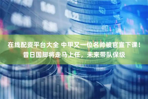 在线配资平台大全 中甲又一位名帅被官宣下课！昔日国脚将走马上任，未来带队保级