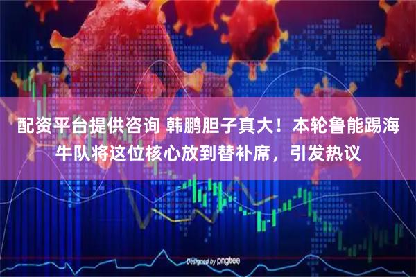 配资平台提供咨询 韩鹏胆子真大！本轮鲁能踢海牛队将这位核心放到替补席，引发热议