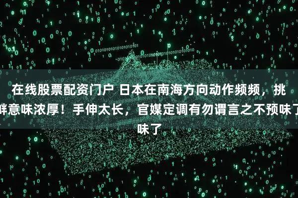 在线股票配资门户 日本在南海方向动作频频，挑衅意味浓厚！手伸太长，官媒定调有勿谓言之不预味了