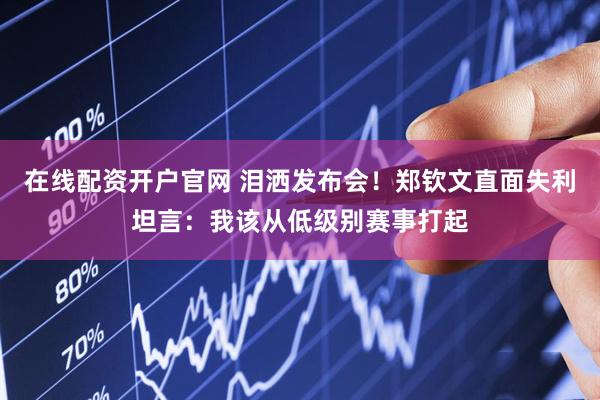 在线配资开户官网 泪洒发布会！郑钦文直面失利坦言：我该从低级别赛事打起