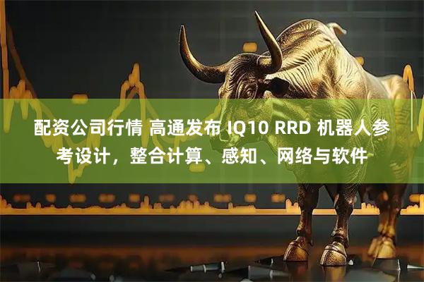 配资公司行情 高通发布 IQ10 RRD 机器人参考设计，整合计算、感知、网络与软件