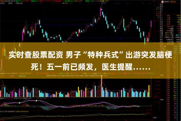 实时查股票配资 男子“特种兵式”出游突发脑梗死！五一前已频发，医生提醒……