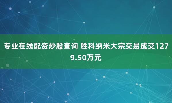 专业在线配资炒股查询 胜科纳米大宗交易成交1279.50万元